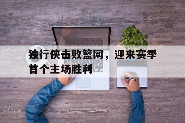 关于独行侠击败篮网，迎来赛季首个主场胜利的信息