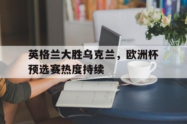 英格兰大胜乌克兰，欧洲杯预选赛热度持续的简单介绍
